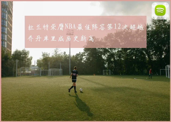 杜兰特荣膺NBA最佳阵容第12次超越乔丹库里成历史新高