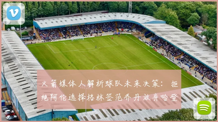 火箭媒体人解析球队未来决策：拒绝阿伦选择格林签范乔丹放弃哈登