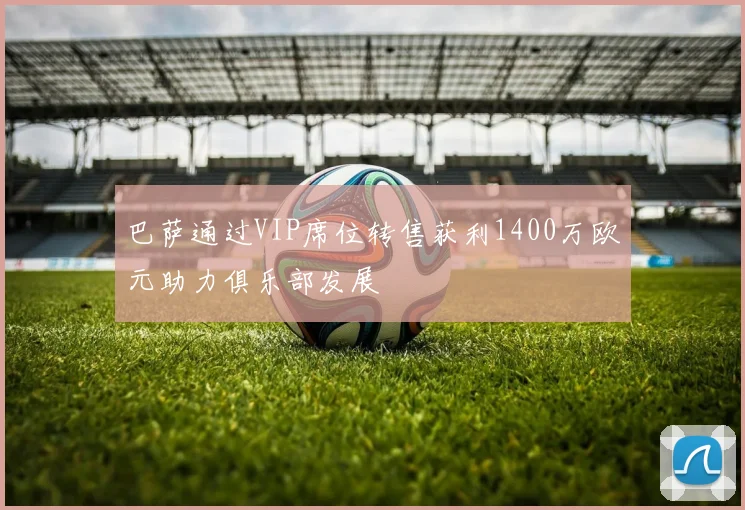 巴萨通过VIP席位转售获利1400万欧元助力俱乐部发展