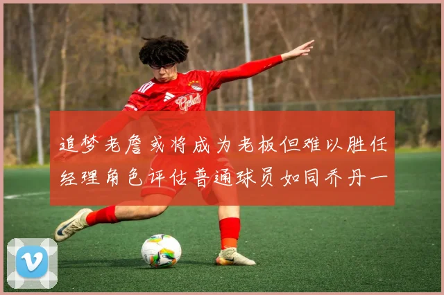 追梦老詹或将成为老板但难以胜任经理角色评估普通球员如同乔丹一样复杂