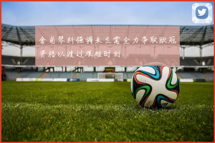 舍甫琴科强调米兰需全力争取欧冠资格以渡过艰难时刻