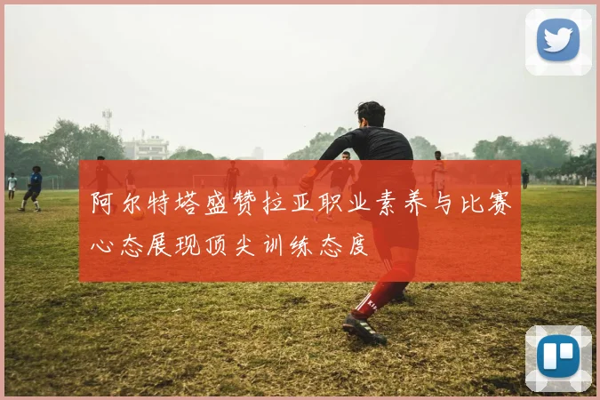阿尔特塔盛赞拉亚职业素养与比赛心态展现顶尖训练态度