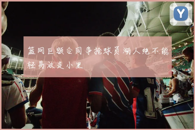 篮网巨额合同争抢球员湖人绝不能轻易放走小里