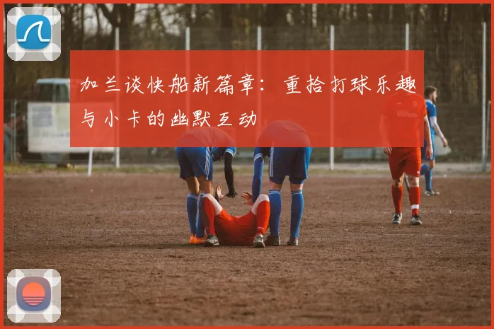 加兰谈快船新篇章：重拾打球乐趣与小卡的幽默互动