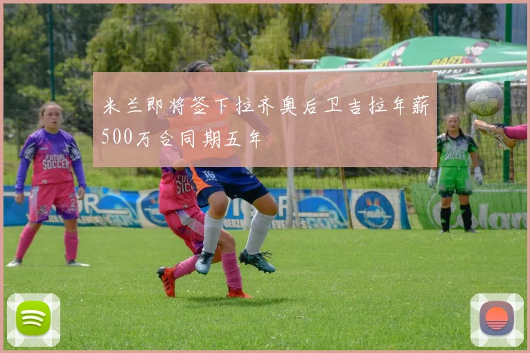 米兰即将签下拉齐奥后卫吉拉年薪500万合同期五年
