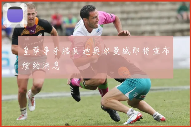 皇萨争夺格瓦迪奥尔曼城即将宣布续约消息