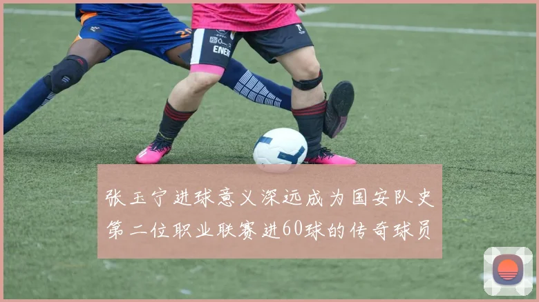 张玉宁进球意义深远成为国安队史第二位职业联赛进60球的传奇球员